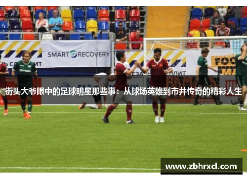 街头大爷眼中的足球明星那些事：从球场英雄到市井传奇的精彩人生
