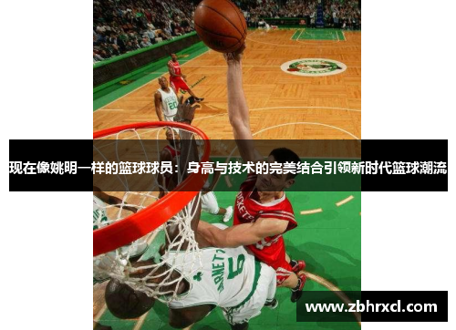 现在像姚明一样的篮球球员：身高与技术的完美结合引领新时代篮球潮流