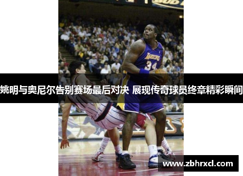 姚明与奥尼尔告别赛场最后对决 展现传奇球员终章精彩瞬间