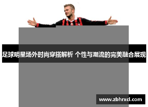 足球明星场外时尚穿搭解析 个性与潮流的完美融合展现