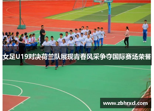 女足U19对决荷兰队展现青春风采争夺国际赛场荣誉